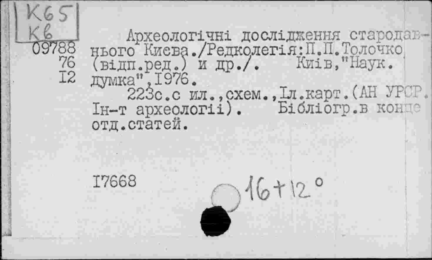 ﻿
Кб S"
CÛ7
76
12
Археологічні дослідження стародаг нього Києва./Редколегія :П.П. Толочно (відп.ред.) и др./. Київ,"Наук, думка",1976.
223с.с ил.»схем.,Іл.карт.(АН УРСР. Ін-т археологи). Бібліогр.в нон отд.статей.
17568 НС+іг0